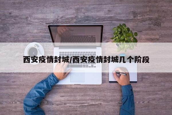 西安疫情封城/西安疫情封城几个阶段