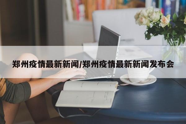 郑州疫情最新新闻/郑州疫情最新新闻发布会