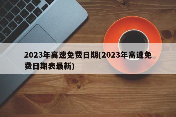 2023年高速免费日期(2023年高速免费日期表最新)