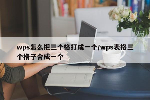 wps怎么把三个格打成一个/wps表格三个格子合成一个