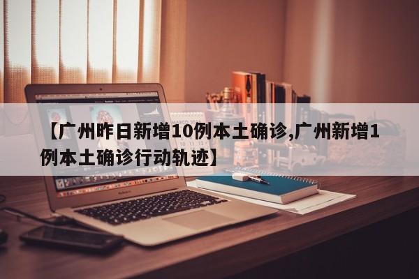 【广州昨日新增10例本土确诊,广州新增1例本土确诊行动轨迹】