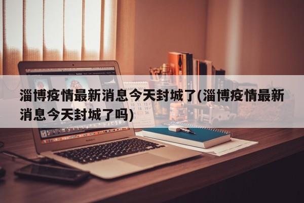 淄博疫情最新消息今天封城了(淄博疫情最新消息今天封城了吗)